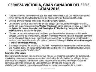 CERVEZA VICTORIA, GRAN GANADOR DEL EFFIE
LATAM 2016
• “Día de Muertos, celebrando lo que nos hace mexicanos 2015”, es reconocida como
mejor campaña de publicidad dentro de la categoría de bebidas alcohólicas.
• Victoria primera marca mexicana en recibir un Effie Latam.
• La campaña que fue desarrollada en tres etapas (gráfica, cortometrajes y desfile),
contó con la participación de J. Walter Thompson como agencia creativa y el apoyo
de Agüita de Limón, GroupM, H+K Strategies, RT Marketing, Vangard y VICE
México para la ejecución del plan.
• "Este es un reconocimiento que confirma que la comunicación que está haciendo
Cerveza Victoria de la mano de J. Walter Thompson México va en la dirección correcta
y está al nivel de las mejores marcas de Latinoamérica no sólo por su creatividad y
estética, sino también por la efectividad”, comentó Douglas Mello, VP de Planning de
J. Walter Thompson México.
• El trabajo conjunto de Victoria y J. Walter Thompson fue reconocido también en los
Clio Awards 2016, en esta oportunidad con un bronce en la categoría Digital/Mobile
por otra campaña: “Call Center”.
Sobre los Effie Latam
El programa Effie Latam tiene por objetivo honrar las mejores campañas de publicidad,
marketing y comunicación que presenten resultados de efectividad en el logro de los
objetivos estratégicos. Effie Latam busca reconocer la excelencia en las prácticas de
comunicación más efectivas de Latinoamérica y ofrece a la industria una
plataforma/programa regional para celebrar las mejores campañas de la región.
Dra. Alicia De la Peña
 