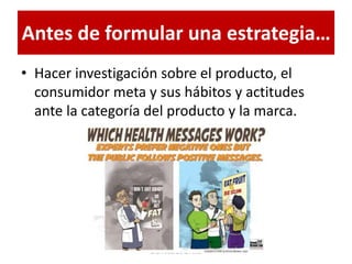 Antes de formular una estrategia…
• Hacer investigación sobre el producto, el
consumidor meta y sus hábitos y actitudes
ante la categoría del producto y la marca.
Dra. Alicia De la Peña
 