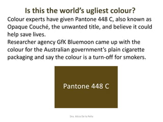 Dra. Alicia De la Peña
Is this the world’s ugliest colour?
Colour experts have given Pantone 448 C, also known as
Opaque Couché, the unwanted title, and believe it could
help save lives.
Researcher agency GfK Bluemoon came up with the
colour for the Australian government’s plain cigarette
packaging and say the colour is a turn-off for smokers.
 