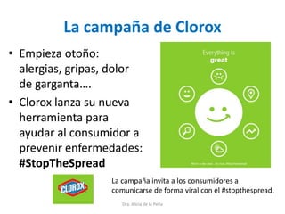 La campaña de Clorox
• Empieza otoño:
alergias, gripas, dolor
de garganta….
• Clorox lanza su nueva
herramienta para
ayudar al consumidor a
prevenir enfermedades:
#StopTheSpread
Dra. Alicia de la Peña
La campaña invita a los consumidores a
comunicarse de forma viral con el #stopthespread.
 
