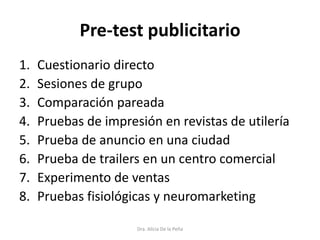 Pre-test publicitario
1. Cuestionario directo
2. Sesiones de grupo
3. Comparación pareada
4. Pruebas de impresión en revistas de utilería
5. Prueba de anuncio en una ciudad
6. Prueba de trailers en un centro comercial
7. Experimento de ventas
8. Pruebas fisiológicas y neuromarketing
Dra. Alicia De la Peña
 