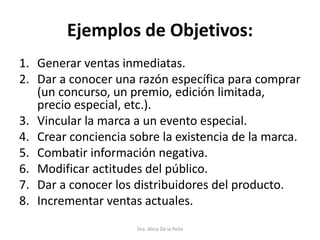 Ejemplos de Objetivos:
1. Generar ventas inmediatas.
2. Dar a conocer una razón específica para comprar
(un concurso, un premio, edición limitada,
precio especial, etc.).
3. Vincular la marca a un evento especial.
4. Crear conciencia sobre la existencia de la marca.
5. Combatir información negativa.
6. Modificar actitudes del público.
7. Dar a conocer los distribuidores del producto.
8. Incrementar ventas actuales.
Dra. Alicia De la Peña
 