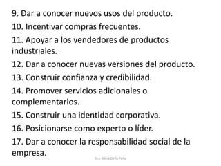 9. Dar a conocer nuevos usos del producto.
10. Incentivar compras frecuentes.
11. Apoyar a los vendedores de productos
industriales.
12. Dar a conocer nuevas versiones del producto.
13. Construir confianza y credibilidad.
14. Promover servicios adicionales o
complementarios.
15. Construir una identidad corporativa.
16. Posicionarse como experto o líder.
17. Dar a conocer la responsabilidad social de la
empresa. Dra. Alicia De la Peña
 