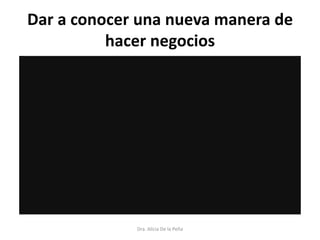 Dar a conocer una nueva manera de
hacer negocios
Dra. Alicia De la Peña
 