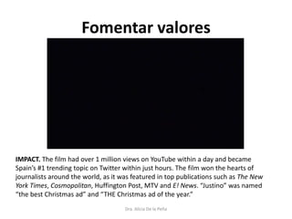 Fomentar valores
IMPACT. The film had over 1 million views on YouTube within a day and became
Spain’s #1 trending topic on Twitter within just hours. The film won the hearts of
journalists around the world, as it was featured in top publications such as The New
York Times, Cosmopolitan, Huffington Post, MTV and E! News. “Justino” was named
“the best Christmas ad” and “THE Christmas ad of the year.”
Dra. Alicia De la Peña
 