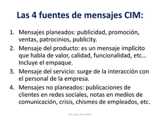 Las 4 fuentes de mensajes CIM:
1. Mensajes planeados: publicidad, promoción,
ventas, patrocinios, publicity.
2. Mensaje del producto: es un mensaje implícito
que habla de valor, calidad, funcionalidad, etc…
Incluye el empaque.
3. Mensaje del servicio: surge de la interacción con
el personal de la empresa.
4. Mensajes no planeados: publicaciones de
clientes en redes sociales, notas en medios de
comunicación, crisis, chismes de empleados, etc.
Dra. Alicia De la Peña
 