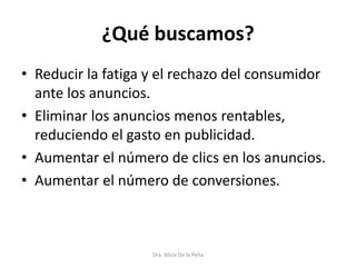 ¿Qué buscamos?
• Reducir la fatiga y el rechazo del consumidor
ante los anuncios.
• Eliminar los anuncios menos rentables,
reduciendo el gasto en publicidad.
• Aumentar el número de clics en los anuncios.
• Aumentar el número de conversiones.
Dra. Alicia De la Peña
 