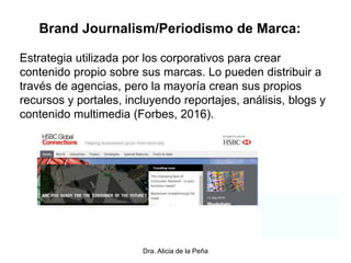 Dra. Alicia de la Peña
Brand Journalism/Periodismo de Marca:
Estrategia utilizada por los corporativos para crear
contenido propio sobre sus marcas. Lo pueden distribuir a
través de agencias, pero la mayoría crean sus propios
recursos y portales, incluyendo reportajes, análisis, blogs y
contenido multimedia (Forbes, 2016).
 