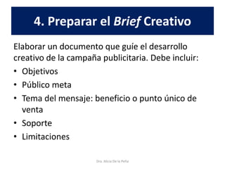 4. Preparar el Brief Creativo
Elaborar un documento que guíe el desarrollo
creativo de la campaña publicitaria. Debe incluir:
• Objetivos
• Público meta
• Tema del mensaje: beneficio o punto único de
venta
• Soporte
• Limitaciones
Dra. Alicia De la Peña
 