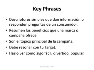 Key Phrases
• Descriptores simples que dan información o
responden preguntas de un consumidor.
• Resumen los beneficios que una marca o
campaña ofrece.
• Son el tópico principal de la campaña.
• Debe resonar con tu Target.
• Hazlo ver como algo fácil, divertido, popular.
Dra. Alicia de la Peña
 