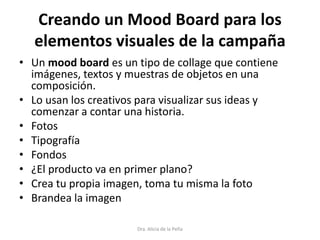 Creando un Mood Board para los
elementos visuales de la campaña
• Un mood board es un tipo de collage que contiene
imágenes, textos y muestras de objetos en una
composición.
• Lo usan los creativos para visualizar sus ideas y
comenzar a contar una historia.
• Fotos
• Tipografía
• Fondos
• ¿El producto va en primer plano?
• Crea tu propia imagen, toma tu misma la foto
• Brandea la imagen
Dra. Alicia de la Peña
 