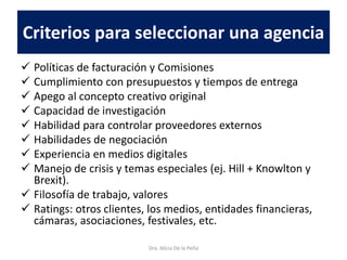 Criterios para seleccionar una agencia
 Políticas de facturación y Comisiones
 Cumplimiento con presupuestos y tiempos de entrega
 Apego al concepto creativo original
 Capacidad de investigación
 Habilidad para controlar proveedores externos
 Habilidades de negociación
 Experiencia en medios digitales
 Manejo de crisis y temas especiales (ej. Hill + Knowlton y
Brexit).
 Filosofía de trabajo, valores
 Ratings: otros clientes, los medios, entidades financieras,
cámaras, asociaciones, festivales, etc.
Dra. Alicia De la Peña
 