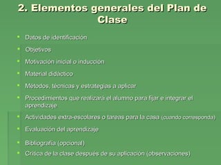 2. Elementos generales del Plan de2. Elementos generales del Plan de
ClaseClase
 Datos de identificaciónDatos de identificación
 ObjetivosObjetivos
 Motivación inicial o inducciónMotivación inicial o inducción
 Material didácticoMaterial didáctico
 Métodos, técnicas y estrategias a aplicarMétodos, técnicas y estrategias a aplicar
 Procedimientos que realizará el alumno para fijar e integrar elProcedimientos que realizará el alumno para fijar e integrar el
aprendizajeaprendizaje
 Actividades extra-escolares o tareas para la casaActividades extra-escolares o tareas para la casa (cuando corresponda)(cuando corresponda)
 Evaluación del aprendizajeEvaluación del aprendizaje
 Bibliografía (opcional)Bibliografía (opcional)
 Crítica de la clase después de su aplicación (observaciones)Crítica de la clase después de su aplicación (observaciones)
 