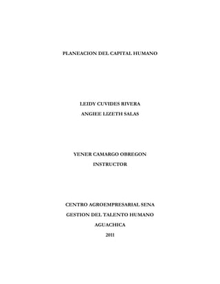 PLANEACION DEL CAPITAL HUMANO




     LEIDY CUVIDES RIVERA

     ANGIEE LIZETH SALAS




   YENER CAMARGO OBREGON
         INSTRUCTOR




CENTRO AGROEMPRESARIAL SENA

 GESTION DEL TALENTO HUMANO
         AGUACHICA

             2011
 