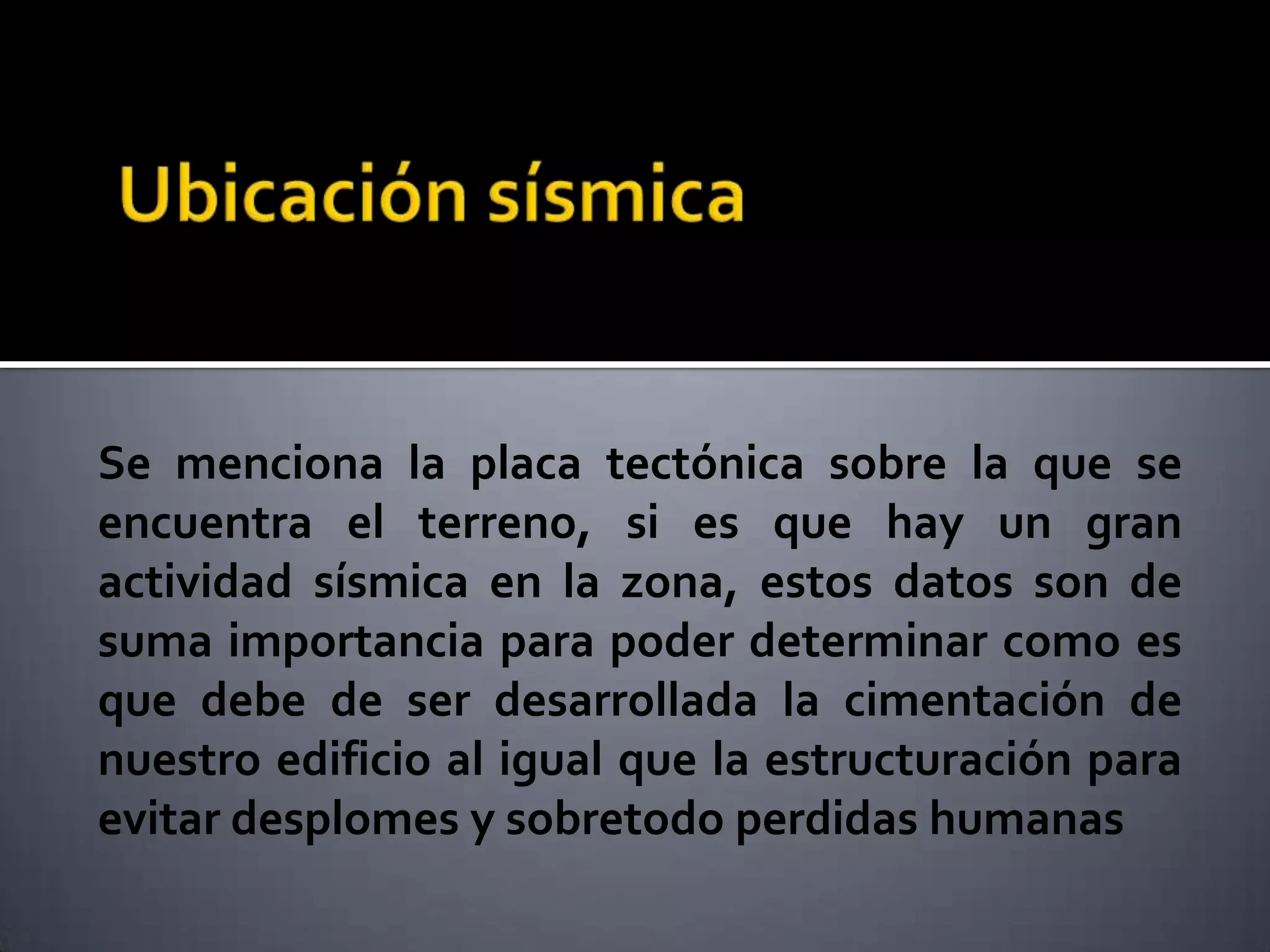 Se menciona la placa tectónica sobre la que se
encuentra el terreno, si es que hay un gran
actividad sísmica en la zona, estos datos son de
suma importancia para poder determinar como es
que debe de ser desarrollada la cimentación de
nuestro edificio al igual que la estructuración para
evitar desplomes y sobretodo perdidas humanas
 