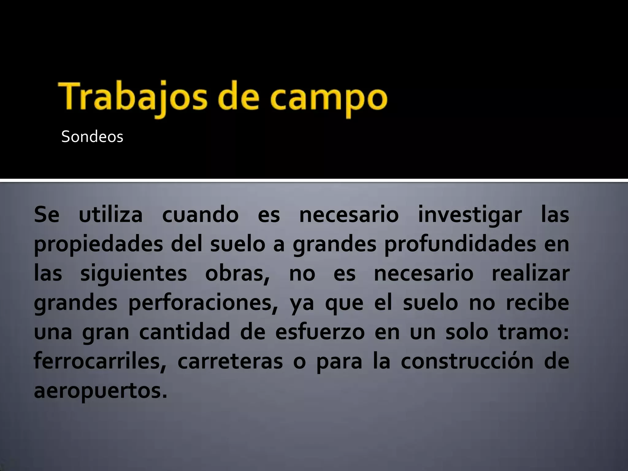Sondeos
Se utiliza cuando es necesario investigar las propiedades del suelo a grandes profundidades en las siguientes obras, no es n
Se utiliza cuando es necesario investigar las
propiedades del suelo a grandes profundidades en
las siguientes obras, no es necesario realizar
grandes perforaciones, ya que el suelo no recibe
una gran cantidad de esfuerzo en un solo tramo:
ferrocarriles, carreteras o para la construcción de
aeropuertos.
 