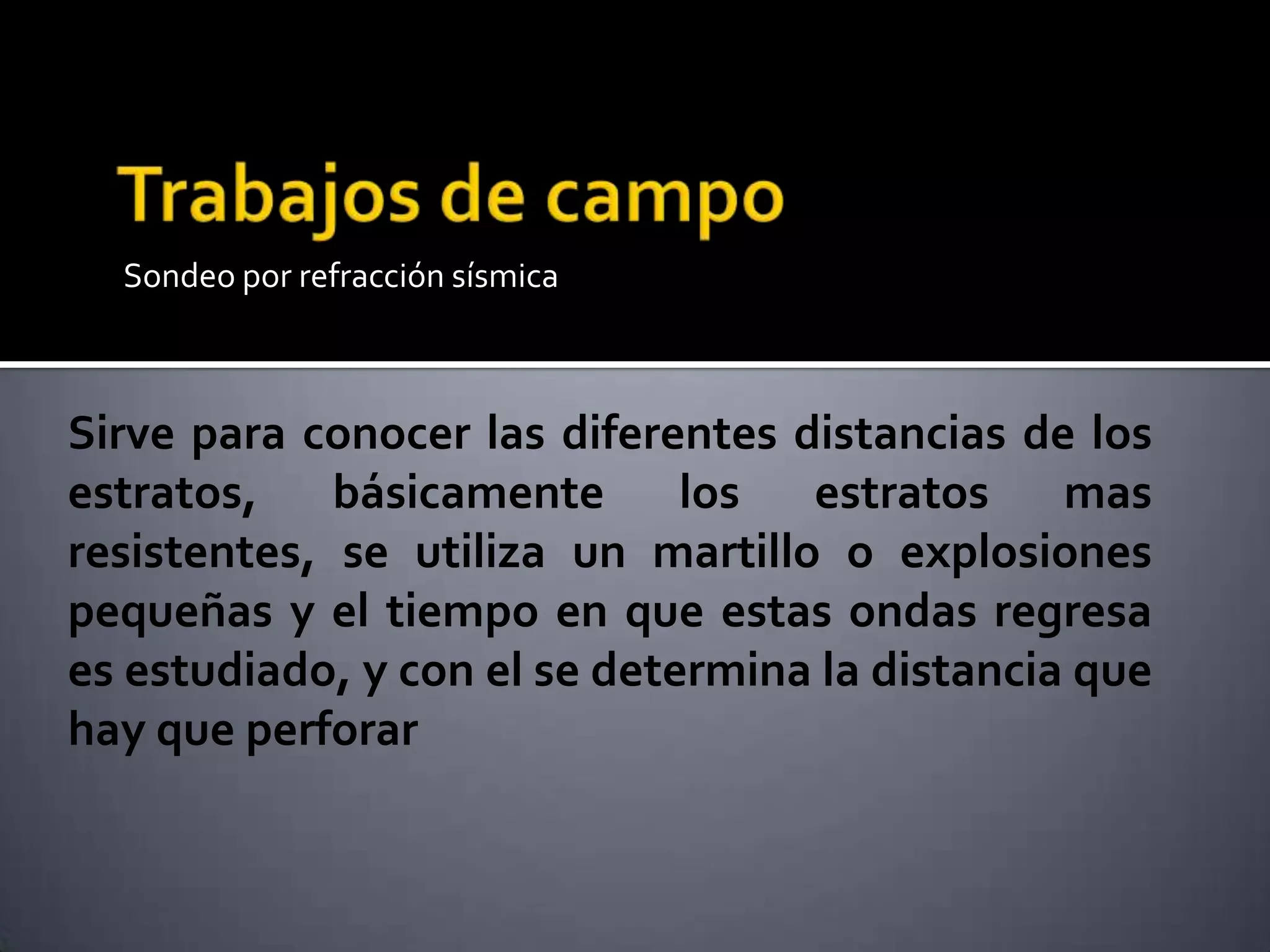 Sondeo por refracción sísmica
Sirve para conocer las diferentes distancias de los
estratos, básicamente los estratos mas
resistentes, se utiliza un martillo o explosiones
pequeñas y el tiempo en que estas ondas regresa
es estudiado, y con el se determina la distancia que
hay que perforar
 