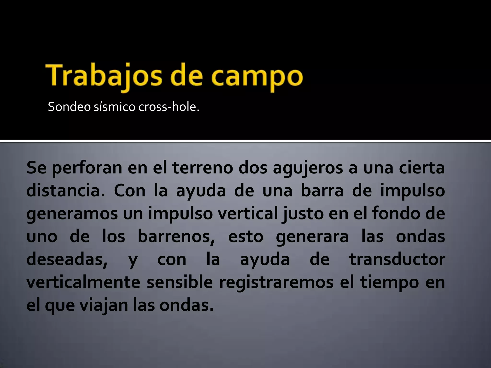 Sondeo sísmico cross-hole.
Se perforan en el terreno dos agujeros a una cierta
distancia. Con la ayuda de una barra de impulso
generamos un impulso vertical justo en el fondo de
uno de los barrenos, esto generara las ondas
deseadas, y con la ayuda de transductor
verticalmente sensible registraremos el tiempo en
el que viajan las ondas.
 