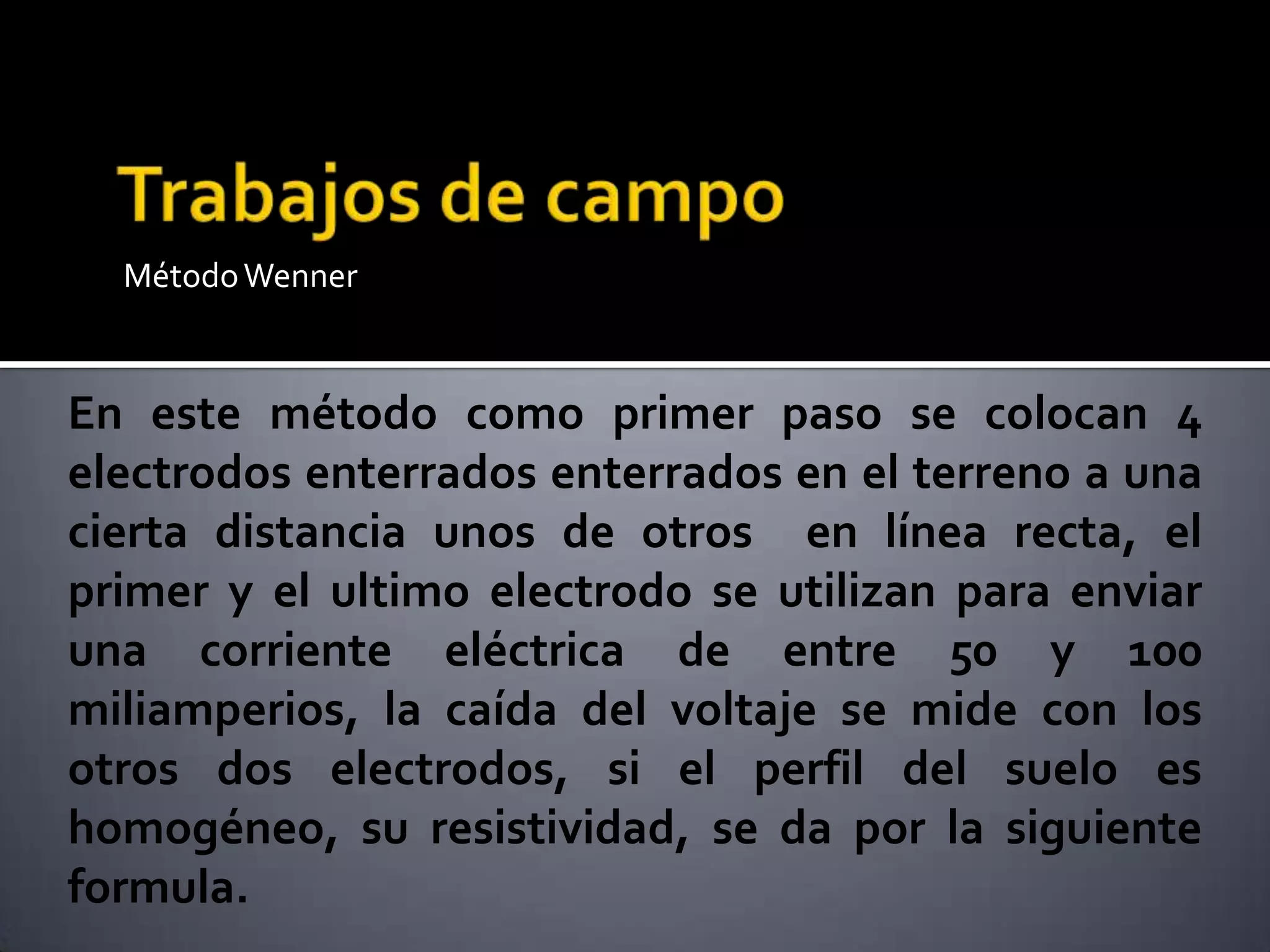 MétodoWenner
En este método como primer paso se colocan 4
electrodos enterrados enterrados en el terreno a una
cierta distancia unos de otros en línea recta, el
primer y el ultimo electrodo se utilizan para enviar
una corriente eléctrica de entre 50 y 100
miliamperios, la caída del voltaje se mide con los
otros dos electrodos, si el perfil del suelo es
homogéneo, su resistividad, se da por la siguiente
formula.
 