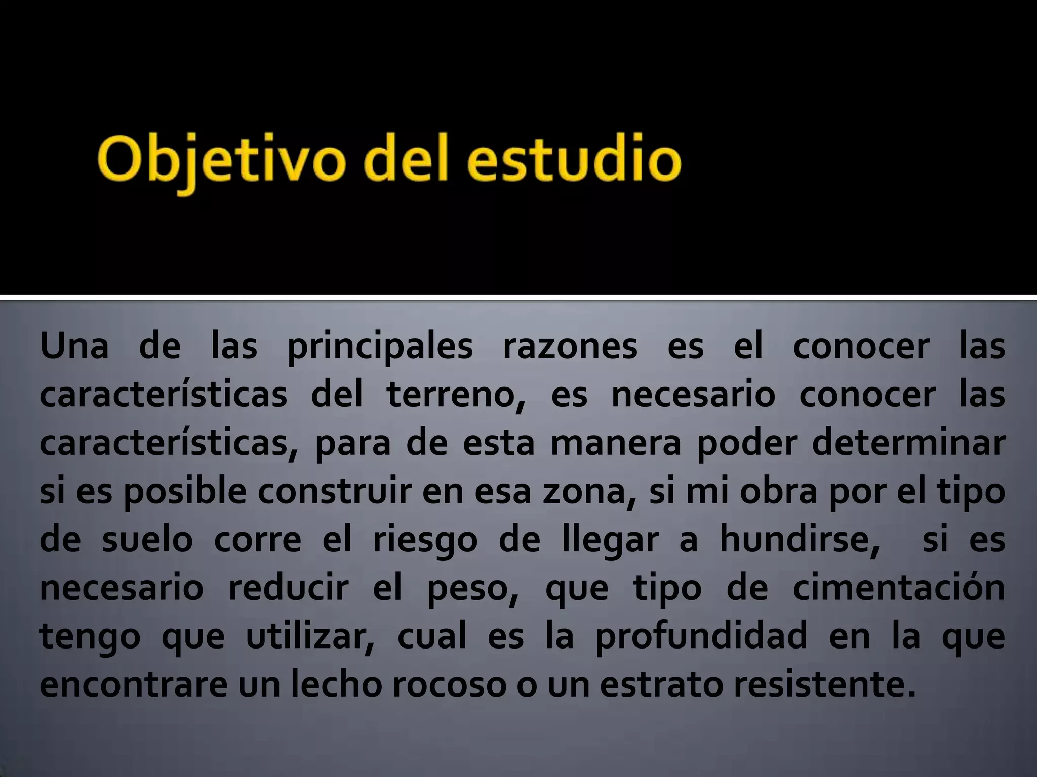 Una de las principales razones es el conocer las
características del terreno, es necesario conocer las
características, para de esta manera poder determinar
si es posible construir en esa zona, si mi obra por el tipo
de suelo corre el riesgo de llegar a hundirse, si es
necesario reducir el peso, que tipo de cimentación
tengo que utilizar, cual es la profundidad en la que
encontrare un lecho rocoso o un estrato resistente.
 