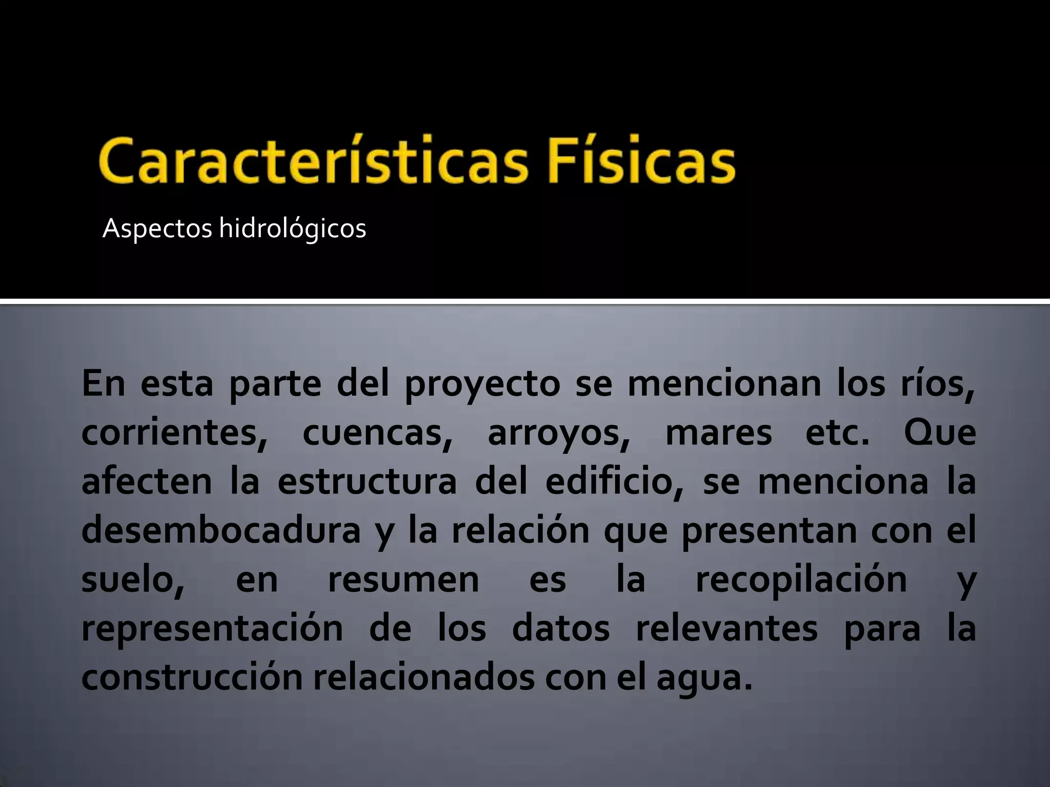 Aspectos hidrológicos
En esta parte del proyecto se mencionan los ríos,
corrientes, cuencas, arroyos, mares etc. Que
afecten la estructura del edificio, se menciona la
desembocadura y la relación que presentan con el
suelo, en resumen es la recopilación y
representación de los datos relevantes para la
construcción relacionados con el agua.
 