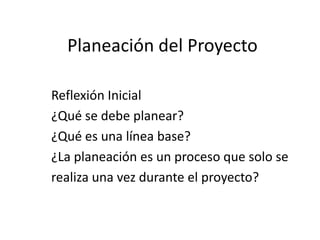 Planeación del Proyecto Reflexión Inicial ¿Qué se debe planear? ¿Qué es una línea base? ¿La planeación es un proceso que solo se  realiza una vez durante el proyecto? 