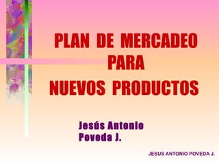 PLAN DE MERCADEO
       PARA
NUEVOS PRODUCTOS
   Jesús Antonio
   Poveda J.
                   JESUS ANTONIO POVEDA J.
 