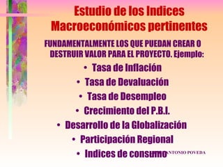 Estudio de los Indices
 Macroeconómicos pertinentes
FUNDAMENTALMENTE LOS QUE PUEDAN CREAR O
 DESTRUIR VALOR PARA EL PROYECTO. Ejemplo:
         • Tasa de Inflación
       • Tasa de Devaluación
        • Tasa de Desempleo
       • Crecimiento del P.B.I.
   • Desarrollo de la Globalización
      • Participación Regional
       • Indices de consumoANTONIO POVEDA
                          JESUS
 