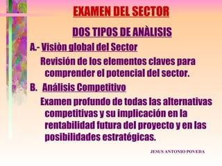 EXAMEN DEL SECTOR
          DOS TIPOS DE ANÀLISIS
A.- Visiòn global del Sector
   Revisión de los elementos claves para
     comprender el potencial del sector.
B. Análisis Competitivo
   Examen profundo de todas las alternativas
     competitivas y su implicación en la
     rentabilidad futura del proyecto y en las
     posibilidades estratégicas.
                              JESUS ANTONIO POVEDA
 