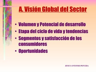 A. Visión Global del Sector

• Volumen y Potencial de desarrollo
• Etapa del ciclo de vida y tendencias
• Segmentos y satisfacción de los
  consumidores
• Oportunidades

                          JESUS ANTONIO POVEDA
 