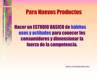 Para Nuevos Productos

Hacer un ESTUDIO BASICO de hábitos
  usos y actitudes para conocer los
   consumidores y dimensionar la
      fuerza de la competencia.



                         JESUS ANTONIO POVEDA
 