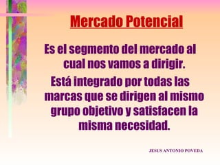 Mercado Potencial
Es el segmento del mercado al
    cual nos vamos a dirigir.
 Está integrado por todas las
marcas que se dirigen al mismo
 grupo objetivo y satisfacen la
        misma necesidad.
                    JESUS ANTONIO POVEDA
 