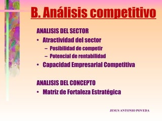 B. Análisis competitivo
 ANALISIS DEL SECTOR
 • Atractividad del sector
    – Posibilidad de competir
    – Potencial de rentabilidad
 • Capacidad Empresarial Competitiva

 ANALISIS DEL CONCEPTO
 • Matriz de Fortaleza Estratégica

                                  JESUS ANTONIO POVEDA
 