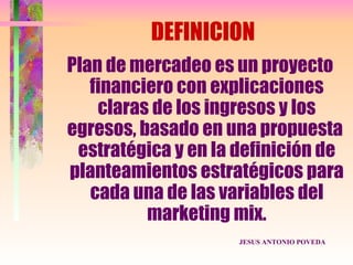 DEFINICION
Plan de mercadeo es un proyecto
   financiero con explicaciones
    claras de los ingresos y los
egresos, basado en una propuesta
 estratégica y en la definición de
planteamientos estratégicos para
   cada una de las variables del
          marketing mix.
                     JESUS ANTONIO POVEDA
 