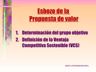 Esbozo de la
      Propuesta de valor

1. Determinación del grupo objetivo
2. Definición de la Ventaja
   Competitiva Sostenible (VCS)


                       JESUS ANTONIO POVEDA
 