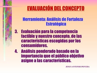 EVALUACIÓN DEL CONCEPTO
    Herramienta: Análisis de Fortaleza
                Estratégica
3. Evaluación para la competencia
   factible y nuestro concepto, de las
   características escogidas por los
   consumidores.
4. Análisis ponderado basado en la
   importancia que el público objetivo
   asigne a las características.
                            JESUS ANTONIO POVEDA
 