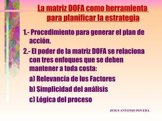 La matriz DOFA como herramienta
        para planificar la estrategia
1.- Procedimiento para generar el plan de
   acción.
2.- El poder de la matriz DOFA se relaciona
   con tres enfoques que se deben
   mantener a toda costa:
   a) Relevancia de los Factores
   b) Simplicidad del análisis
   c) Lógica del proceso
                              JESUS ANTONIO POVEDA
 