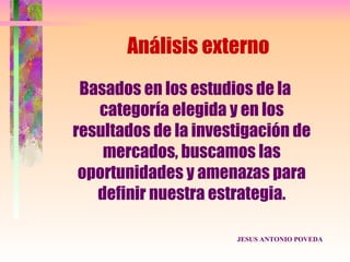 Análisis externo
 Basados en los estudios de la
   categoría elegida y en los
resultados de la investigación de
    mercados, buscamos las
 oportunidades y amenazas para
   definir nuestra estrategia.

                      JESUS ANTONIO POVEDA
 