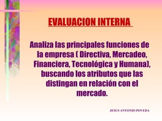 EVALUACION INTERNA

Analiza las principales funciones de
  la empresa ( Directiva, Mercadeo,
 Financiera, Tecnológica y Humana),
   buscando los atributos que las
     distingan en relación con el
               mercado.
                       JESUS ANTONIO POVEDA
 