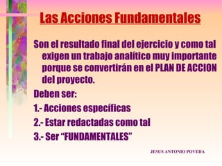 Las Acciones Fundamentales
Son el resultado final del ejercicio y como tal
   exigen un trabajo analítico muy importante
   porque se convertirán en el PLAN DE ACCION
   del proyecto.
Deben ser:
1.- Acciones específicas
2.- Estar redactadas como tal
3.- Ser “FUNDAMENTALES”
                             JESUS ANTONIO POVEDA
 