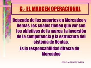 C.- EL MARGEN OPERACIONAL
Depende de los soportes en Mercadeo y
  Ventas, los cuales tienen que ver con
 los objetivos de la marca, la inversión
  de la competencia y la estructura del
            sistema de Ventas.
   Es la responsabilidad directa de
                 Mercadeo
                          JESUS ANTONIO POVEDA
 