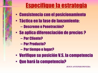 Especifique la estrategia
• Consistencia con el posicionamiento
• Táctica en la fase de lanzamiento:
  – Descreme o Penetración?
• Se aplica diferenciación de precios ?
  – Por Cliente?
  – Por Producto?
  – Por tiempo o lugar?
• Verifique su posición V.S. la competencia
• Que hará la competencia?
                              JESUS ANTONIO POVEDA
 
