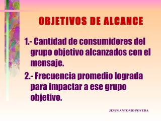 OBJETIVOS DE ALCANCE

1.- Cantidad de consumidores del
  grupo objetivo alcanzados con el
  mensaje.
2.- Frecuencia promedio lograda
  para impactar a ese grupo
  objetivo.
                      JESUS ANTONIO POVEDA
 