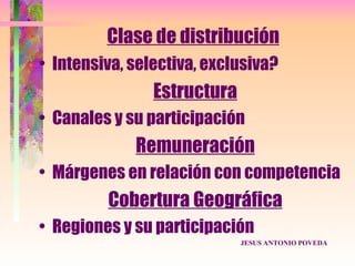 Clase de distribución
• Intensiva, selectiva, exclusiva?
                Estructura
• Canales y su participación
             Remuneración
• Márgenes en relación con competencia
         Cobertura Geográfica
• Regiones y su participación
                             JESUS ANTONIO POVEDA
 