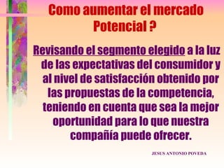 Como aumentar el mercado
         Potencial ?
Revisando el segmento elegido a la luz
 de las expectativas del consumidor y
  al nivel de satisfacción obtenido por
   las propuestas de la competencia,
  teniendo en cuenta que sea la mejor
    oportunidad para lo que nuestra
        compañía puede ofrecer.
                        JESUS ANTONIO POVEDA
 