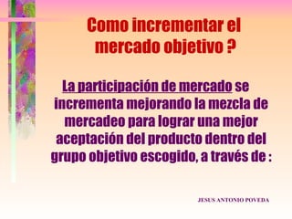 Como incrementar el
       mercado objetivo ?

  La participación de mercado se
incrementa mejorando la mezcla de
  mercadeo para lograr una mejor
 aceptación del producto dentro del
grupo objetivo escogido, a través de :

                         JESUS ANTONIO POVEDA
 