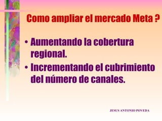 Como ampliar el mercado Meta ?

• Aumentando la cobertura
  regional.
• Incrementando el cubrimiento
  del número de canales.

                   JESUS ANTONIO POVEDA
 
