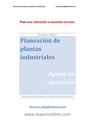 Servicio de asesoría y resolución de ejercicios ciencias_help@hotmail.com 
www.maestronline.com 
Pide una cotización a nuestros correos. 
Maestros Online Planeación de plantas industriales Apoyo en ejercicios 
Servicio de asesorías y solución de ejercicios 
Ciencias_help@hotmail.com  