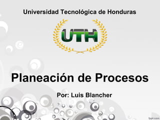 Universidad Tecnológica de Honduras 
Planeación de Procesos 
Por: Luis Blancher 
 