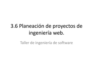 3.6 Planeación de proyectos de
ingeniería web.
Taller de ingeniería de software
 